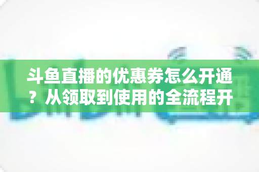 斗鱼直播的优惠券怎么开通？从领取到使用的全流程开通指南与省钱技巧