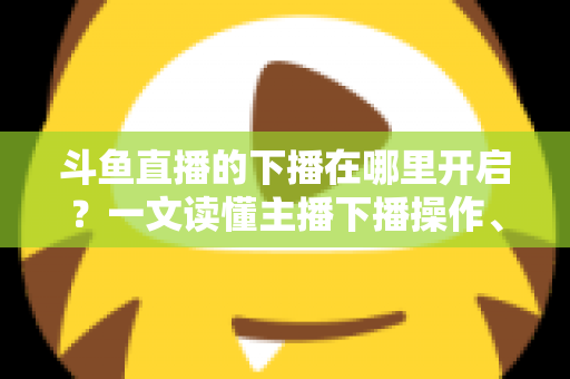 斗鱼直播的下播在哪里开启?一文读懂主播下播操作、注意事项与进阶技巧 斗鱼直播的下播在哪里开启?一文读懂主播下播操作、注意事项与进阶技巧
