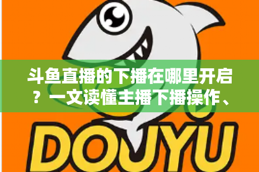 斗鱼直播的下播在哪里开启?一文读懂主播下播操作、注意事项与进阶技巧 斗鱼直播的下播在哪里开启?一文读懂主播下播操作、注意事项与进阶技巧