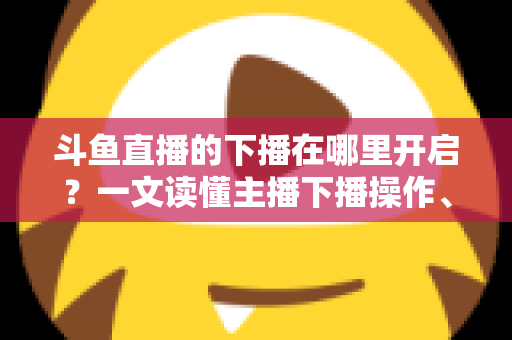 斗鱼直播的下播在哪里开启?一文读懂主播下播操作、注意事项与进阶技巧 斗鱼直播的下播在哪里开启?一文读懂主播下播操作、注意事项与进阶技巧