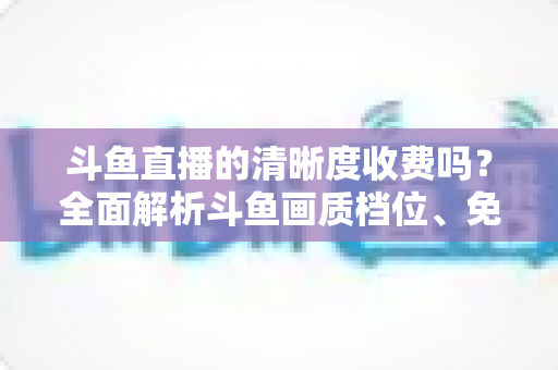 斗鱼直播的清晰度收费吗?全面解析斗鱼画质档位、免费观看技巧与常见误区 斗鱼直播的清晰度收费吗?全面解析斗鱼画质档位、免费观看技巧与常见误区