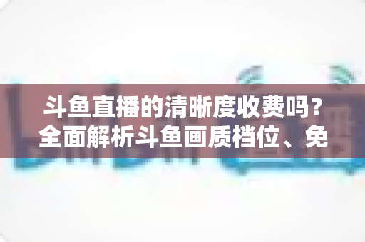 斗鱼直播的清晰度收费吗?全面解析斗鱼画质档位、免费观看技巧与常见误区 斗鱼直播的清晰度收费吗?全面解析斗鱼画质档位、免费观看技巧与常见误区