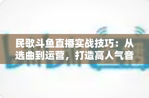 民歌斗鱼直播实战技巧:从选曲到运营,打造高人气音乐直播间的全流程指南 民歌斗鱼直播实战技巧:从选曲到运营,打造高人气音乐直播间的全流程指南