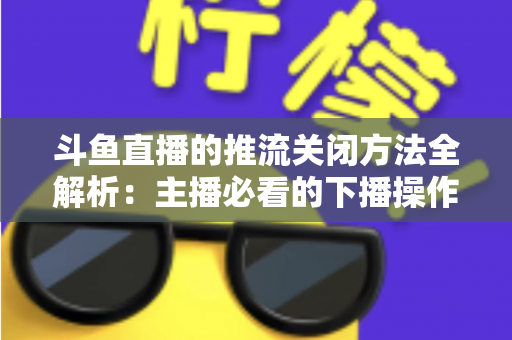 斗鱼直播的推流关闭方法全解析:主播必看的下播操作指南与常见问题避坑手册 斗鱼直播的推流关闭方法全解析:主播必看的下播操作指南与常见问题避坑手册