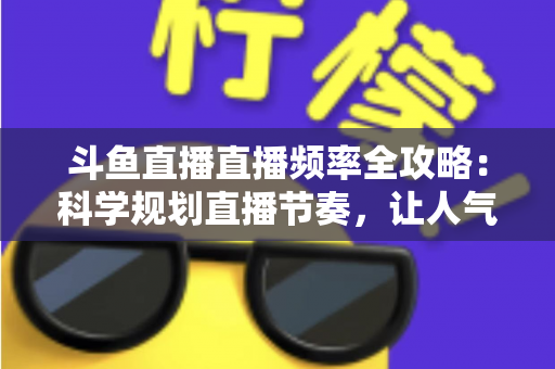 斗鱼直播直播频率全攻略：科学规划直播节奏，让人气与收益稳步增长