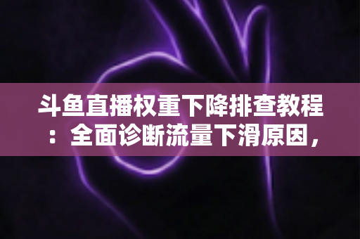 斗鱼直播权重下降排查教程：全面诊断流量下滑原因，快速恢复推荐曝光的实用指南
