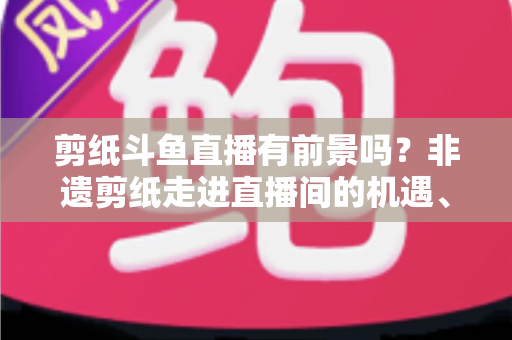 剪纸斗鱼直播有前景吗？非遗剪纸走进直播间的机遇、挑战与破局之道深度解析