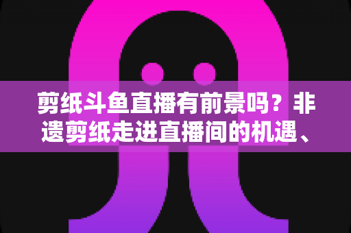 剪纸斗鱼直播有前景吗？非遗剪纸走进直播间的机遇、挑战与破局之道深度解析