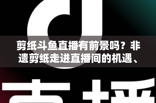 剪纸斗鱼直播有前景吗？非遗剪纸走进直播间的机遇、挑战与破局之道深度解析