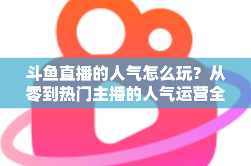 斗鱼直播的人气怎么玩？从零到热门主播的人气运营全攻略