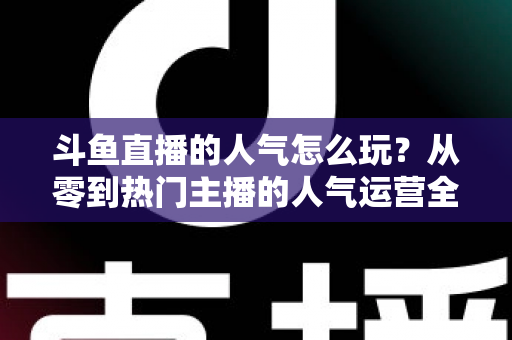 斗鱼直播的人气怎么玩？从零到热门主播的人气运营全攻略