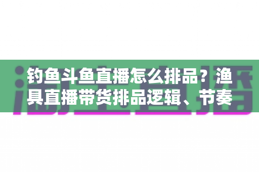 钓鱼斗鱼直播怎么排品？渔具直播带货排品逻辑、节奏与避坑全攻略
