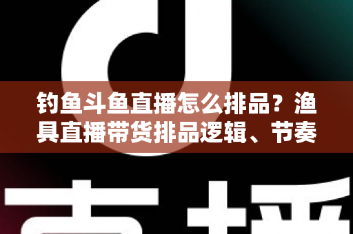 钓鱼斗鱼直播怎么排品？渔具直播带货排品逻辑、节奏与避坑全攻略