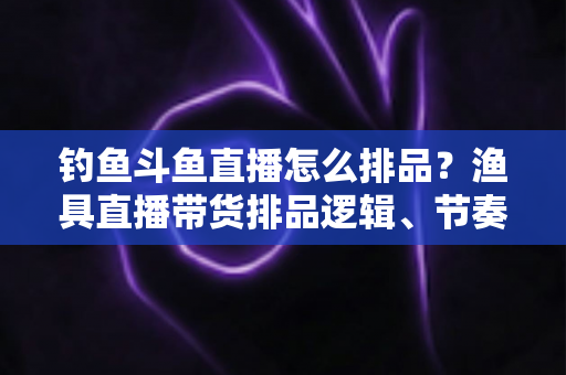 钓鱼斗鱼直播怎么排品？渔具直播带货排品逻辑、节奏与避坑全攻略