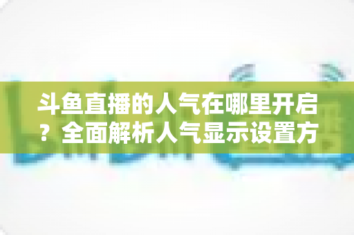 斗鱼直播的人气在哪里开启?全面解析人气显示设置方法与快速提升人气的实用攻略 斗鱼直播的人气在哪里开启?全面解析人气显示设置方法与快速提升人气的实用攻略