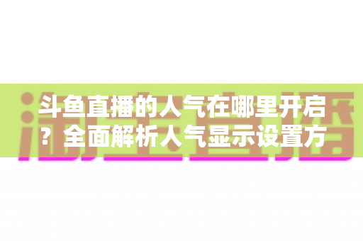 斗鱼直播的人气在哪里开启?全面解析人气显示设置方法与快速提升人气的实用攻略 斗鱼直播的人气在哪里开启?全面解析人气显示设置方法与快速提升人气的实用攻略