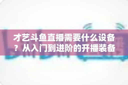 才艺斗鱼直播需要什么设备？从入门到进阶的开播装备完全指南