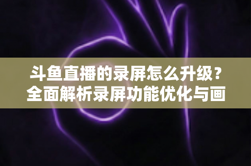 斗鱼直播的录屏怎么升级?全面解析录屏功能优化与画质提升的实用指南 斗鱼直播的录屏怎么升级?全面解析录屏功能优化与画质提升的实用指南