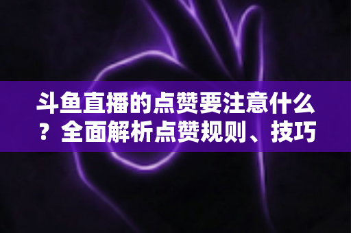 斗鱼直播的点赞要注意什么?全面解析点赞规则、技巧与常见误区 斗鱼直播的点赞要注意什么?全面解析点赞规则、技巧与常见误区