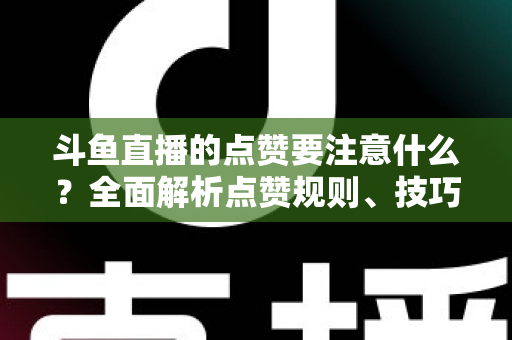 斗鱼直播的点赞要注意什么？全面解析点赞规则、技巧与常见误区