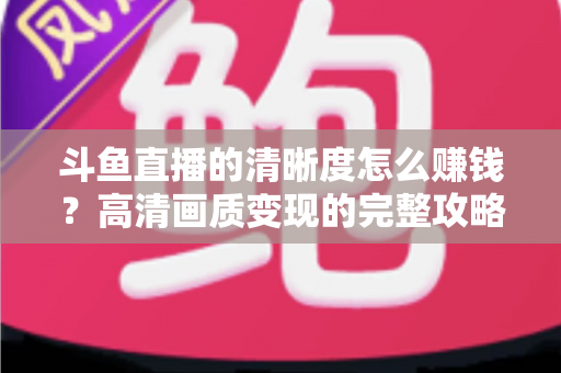 斗鱼直播的清晰度怎么赚钱?高清画质变现的完整攻略 斗鱼直播的清晰度怎么赚钱?高清画质变现的完整攻略