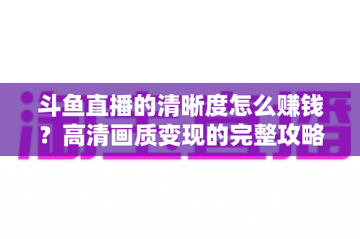 斗鱼直播的清晰度怎么赚钱?高清画质变现的完整攻略 斗鱼直播的清晰度怎么赚钱?高清画质变现的完整攻略