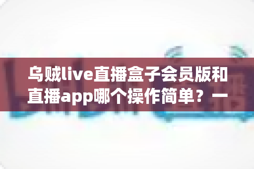 乌贼live直播盒子会员版和直播app哪个操作简单？一文读懂两者操作差异与新手选择指南