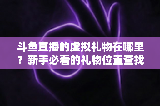 斗鱼直播的虚拟礼物在哪里?新手必看的礼物位置查找与使用全指南 斗鱼直播的虚拟礼物在哪里?新手必看的礼物位置查找与使用全指南
