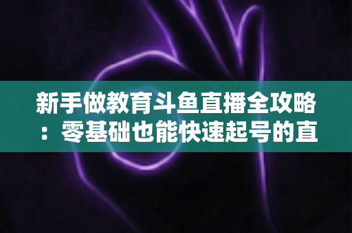 新手做教育斗鱼直播全攻略:零基础也能快速起号的直播教学指南 新手做教育斗鱼直播全攻略:零基础也能快速起号的直播教学指南