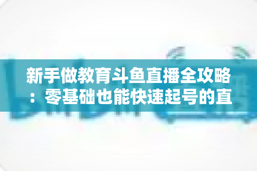 新手做教育斗鱼直播全攻略:零基础也能快速起号的直播教学指南 新手做教育斗鱼直播全攻略:零基础也能快速起号的直播教学指南