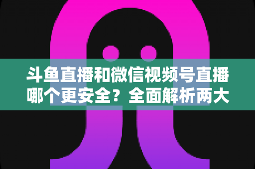 斗鱼直播和微信视频号直播哪个更安全?全面解析两大直播平台的安全性与使用指南 斗鱼直播和微信视频号直播哪个更安全?全面解析两大直播平台的安全性与使用指南
