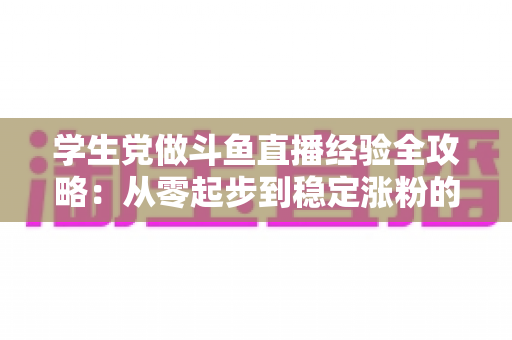 学生党做斗鱼直播经验全攻略:从零起步到稳定涨粉的实战指南 学生党做斗鱼直播经验全攻略:从零起步到稳定涨粉的实战指南