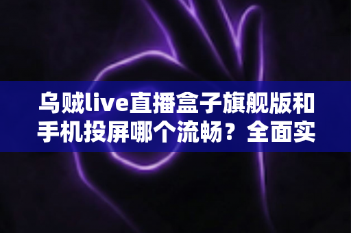 乌贼live直播盒子旗舰版和手机投屏哪个流畅？全面实测对比与使用指南