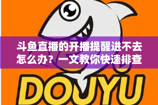 斗鱼直播的开播提醒进不去怎么办？一文教你快速排查与彻底解决
