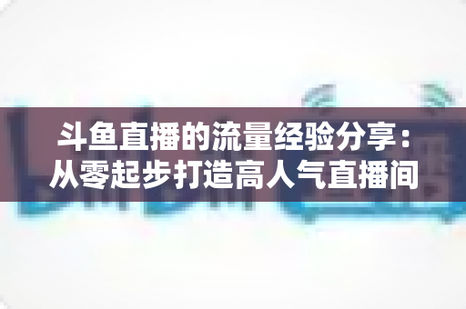 斗鱼直播的流量经验分享:从零起步打造高人气直播间的实战增长指南 斗鱼直播的流量经验分享:从零起步打造高人气直播间的实战增长指南