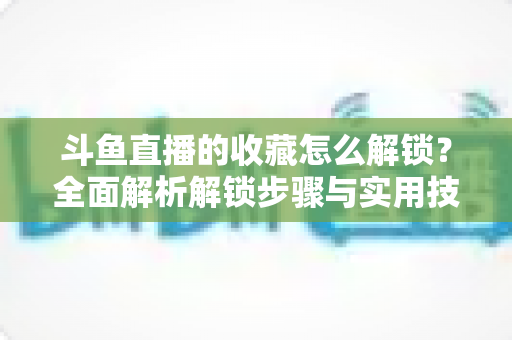 斗鱼直播的收藏怎么解锁?全面解析解锁步骤与实用技巧 斗鱼直播的收藏怎么解锁?全面解析解锁步骤与实用技巧