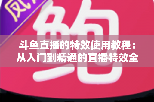 斗鱼直播的特效使用教程：从入门到精通的直播特效全攻略