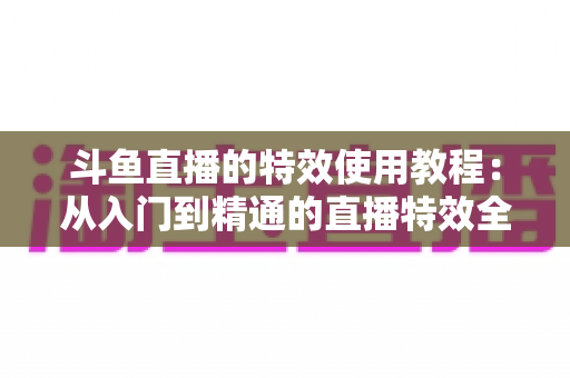 斗鱼直播的特效使用教程：从入门到精通的直播特效全攻略
