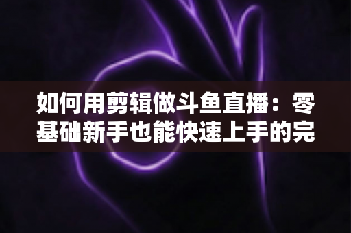 如何用剪辑做斗鱼直播：零基础新手也能快速上手的完整实战指南（含工具推荐与运营技巧）