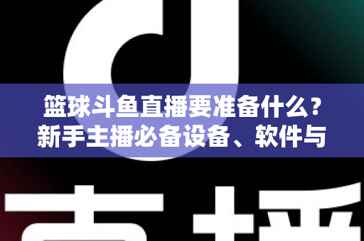 篮球斗鱼直播要准备什么?新手主播必备设备、软件与实战攻略全解析 篮球斗鱼直播要准备什么?新手主播必备设备、软件与实战攻略全解析