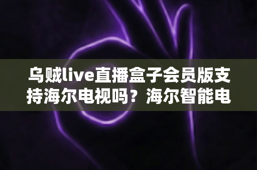 乌贼live直播盒子会员版支持海尔电视吗？海尔智能电视兼容性检测、安装教程与常见问题一文读懂