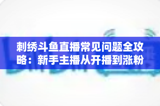 刺绣斗鱼直播常见问题全攻略:新手主播从开播到涨粉的一站式解答指南 刺绣斗鱼直播常见问题全攻略:新手主播从开播到涨粉的一站式解答指南