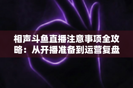 相声斗鱼直播注意事项全攻略:从开播准备到运营复盘的完整避坑指南 相声斗鱼直播注意事项全攻略:从开播准备到运营复盘的完整避坑指南
