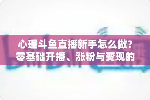 心理斗鱼直播新手怎么做？零基础开播、涨粉与变现的全流程指南