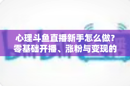 心理斗鱼直播新手怎么做？零基础开播、涨粉与变现的全流程指南