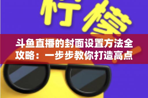 斗鱼直播的封面设置方法全攻略:一步步教你打造高点击率的吸睛直播封面 斗鱼直播的封面设置方法全攻略:一步步教你打造高点击率的吸睛直播封面