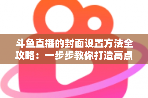 斗鱼直播的封面设置方法全攻略:一步步教你打造高点击率的吸睛直播封面 斗鱼直播的封面设置方法全攻略:一步步教你打造高点击率的吸睛直播封面