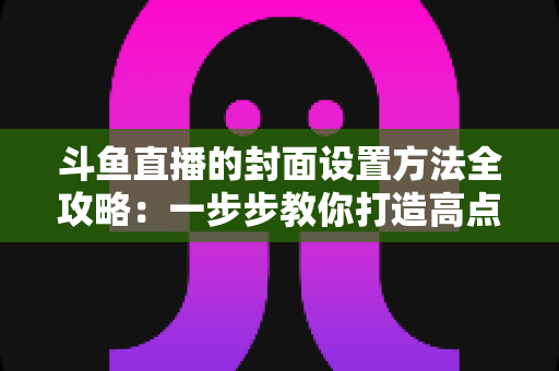 斗鱼直播的封面设置方法全攻略:一步步教你打造高点击率的吸睛直播封面 斗鱼直播的封面设置方法全攻略:一步步教你打造高点击率的吸睛直播封面