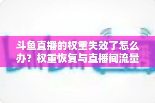 斗鱼直播的权重失效了怎么办?权重恢复与直播间流量提升全攻略 斗鱼直播的权重失效了怎么办?权重恢复与直播间流量提升全攻略
