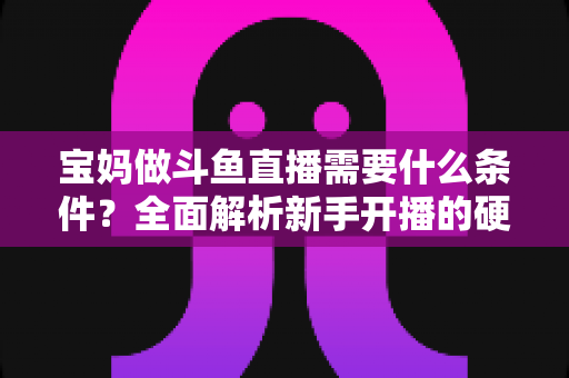 宝妈做斗鱼直播需要什么条件？全面解析新手开播的硬件、资质与运营要求